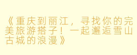 《重庆到丽江,寻找你的完美旅游搭子!一起邂逅雪山古城的浪漫》