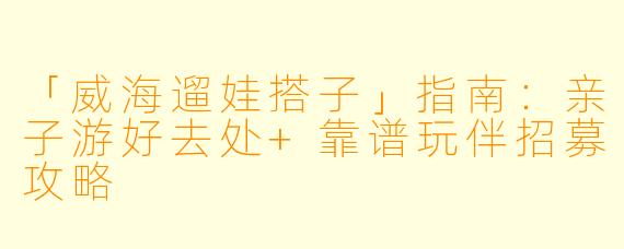 「威海遛娃搭子」指南：亲子游好去处+靠谱玩伴招募攻略