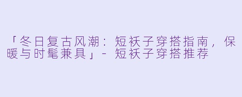 「冬日复古风潮：短袄子穿搭指南，保暖与时髦兼具」-短袄子穿搭推荐
