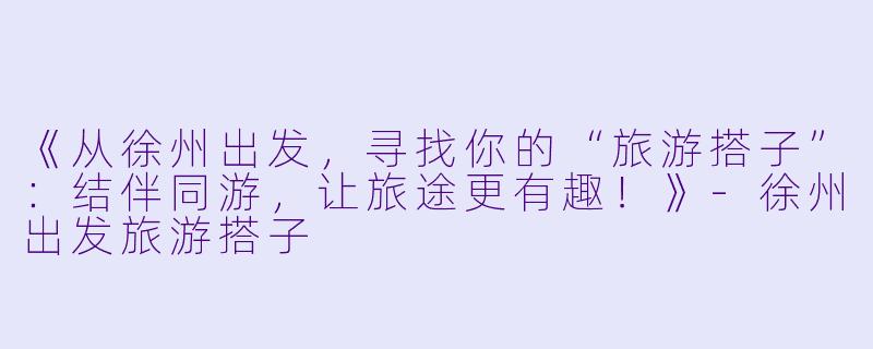 《从徐州出发，寻找你的“旅游搭子”：结伴同游，让旅途更有趣！》-徐州出发旅游搭子