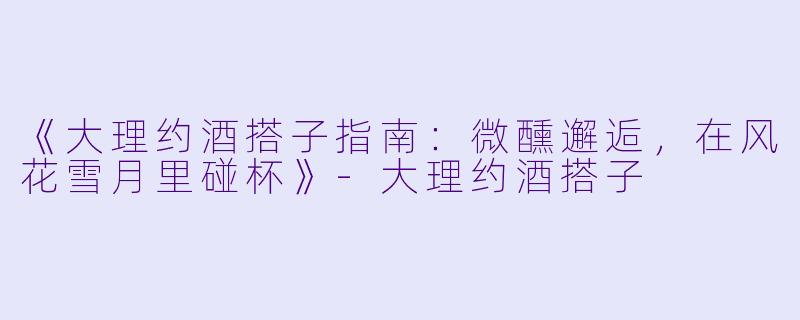 《大理约酒搭子指南：微醺邂逅，在风花雪月里碰杯》-大理约酒搭子