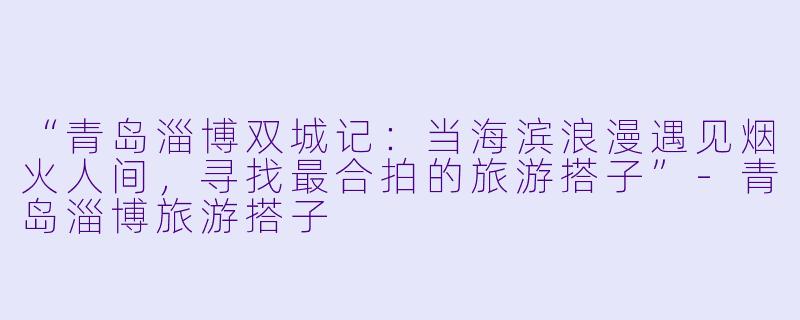 “青岛淄博双城记:当海滨浪漫遇见烟火人间,寻找最合拍的旅游搭子”