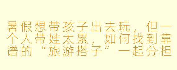 暑假想带孩子出去玩，但一个人带娃太累，如何找到靠谱的“旅游搭子”一起分担？