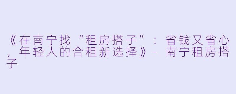 《在南宁找“租房搭子”：省钱又省心，年轻人的合租新选择》-南宁租房搭子
