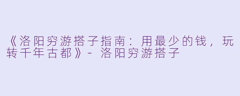 《洛阳穷游搭子指南：用最少的钱，玩转千年古都》-洛阳穷游搭子