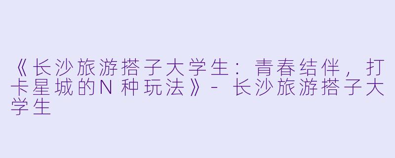 《长沙旅游搭子大学生：青春结伴，打卡星城的N种玩法》-长沙旅游搭子大学生