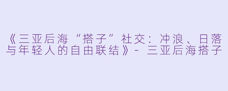 《三亚后海“搭子”社交：冲浪、日落与年轻人的自由联结》-三亚后海搭子