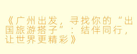 《广州出发，寻找你的“出国旅游搭子”：结伴同行，让世界更精彩》