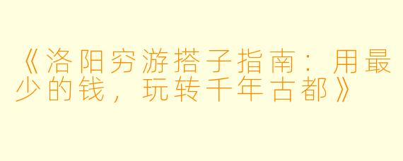 《洛阳穷游搭子指南：用最少的钱，玩转千年古都》