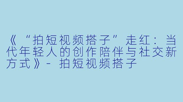 《“拍短视频搭子”走红：当代年轻人的创作陪伴与社交新方式》-拍短视频搭子