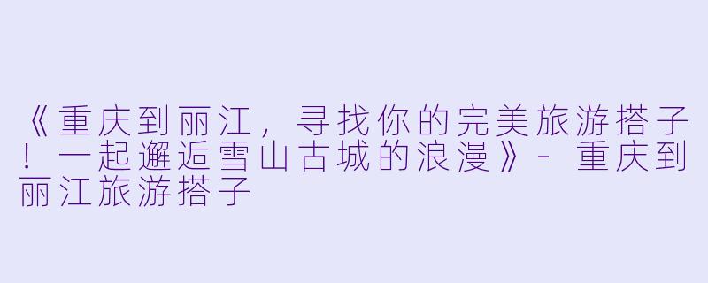 《重庆到丽江，寻找你的完美旅游搭子！一起邂逅雪山古城的浪漫》-重庆到丽江旅游搭子