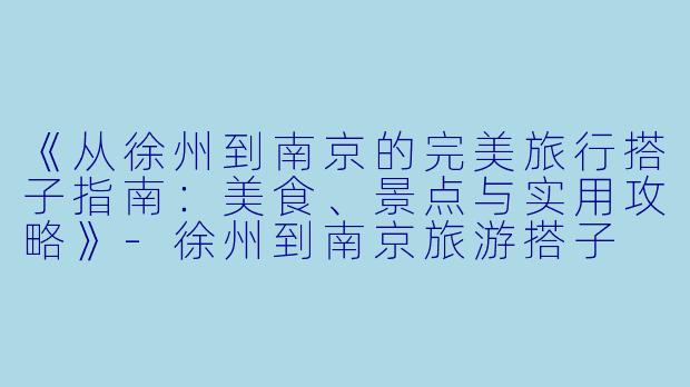 《从徐州到南京的完美旅行搭子指南：美食、景点与实用攻略》-徐州到南京旅游搭子