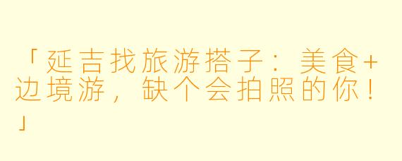 「延吉找旅游搭子:美食+边境游,缺个会拍照的你!」