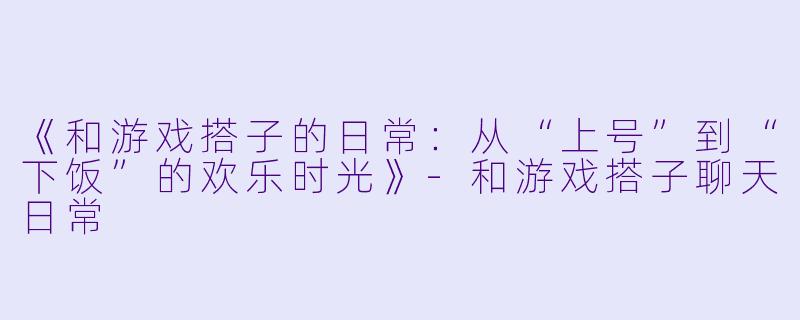 《和游戏搭子的日常:从“上号”到“下饭”的欢乐时光》