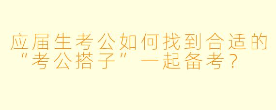应届生考公如何找到合适的“考公搭子”一起备考？
