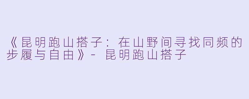 《昆明跑山搭子：在山野间寻找同频的步履与自由》-昆明跑山搭子