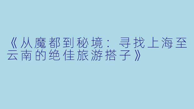 《从魔都到秘境：寻找上海至云南的绝佳旅游搭子》
