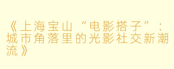 《上海宝山“电影搭子”:城市角落里的光影社交新潮流》