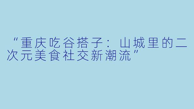 “重庆吃谷搭子：山城里的二次元美食社交新潮流”