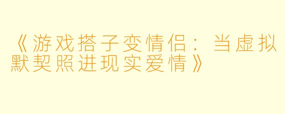 《游戏搭子变情侣：当虚拟默契照进现实爱情》