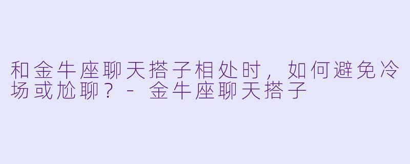 和金牛座聊天搭子相处时,如何避免冷场或尬聊?