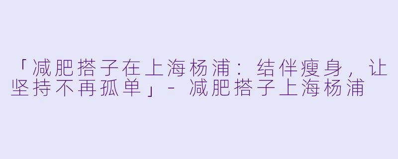「减肥搭子在上海杨浦:结伴瘦身,让坚持不再孤单」