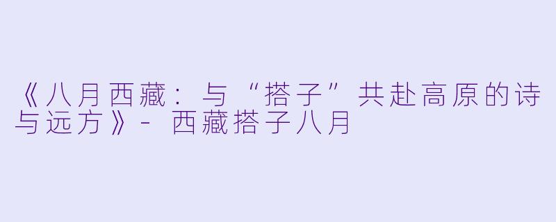 《八月西藏：与“搭子”共赴高原的诗与远方》-西藏搭子八月