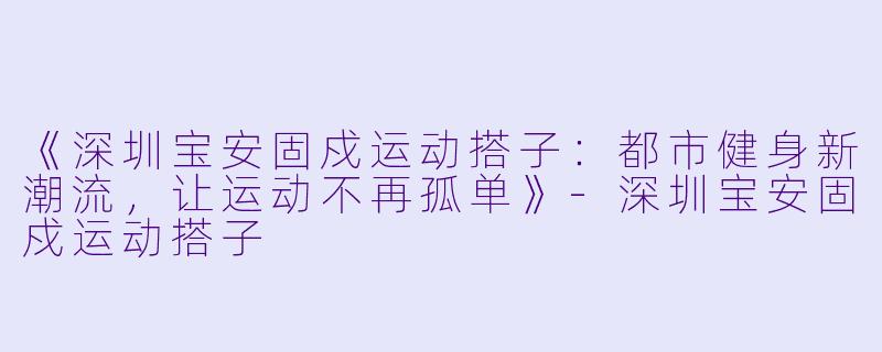 《深圳宝安固戍运动搭子:都市健身新潮流,让运动不再孤单》