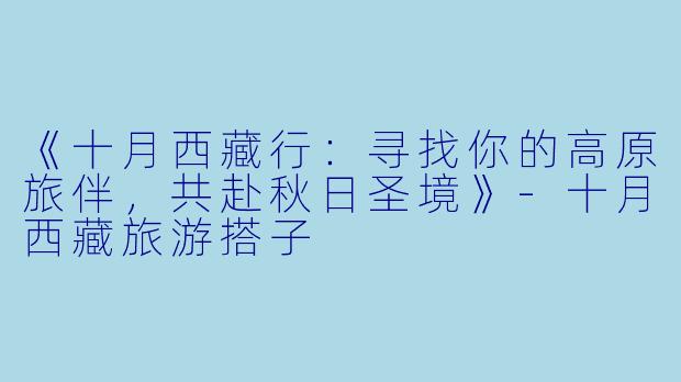《十月西藏行：寻找你的高原旅伴，共赴秋日圣境》-十月西藏旅游搭子