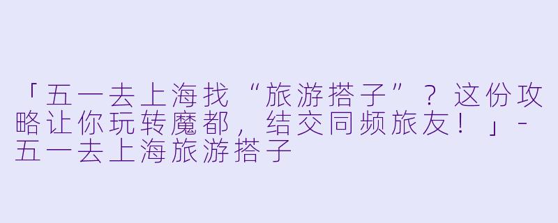 「五一去上海找“旅游搭子”？这份攻略让你玩转魔都，结交同频旅友！」-五一去上海旅游搭子