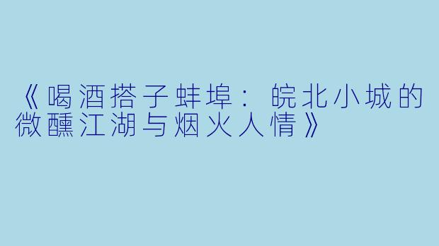 《喝酒搭子蚌埠：皖北小城的微醺江湖与烟火人情》