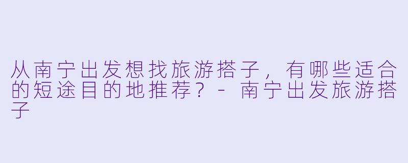 从南宁出发想找旅游搭子，有哪些适合的短途目的地推荐？-南宁出发旅游搭子
