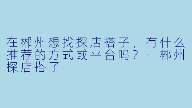 在郴州想找探店搭子，有什么推荐的方式或平台吗？-郴州探店搭子