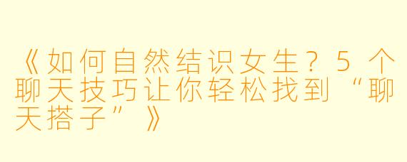 《如何自然结识女生？5个聊天技巧让你轻松找到“聊天搭子”》