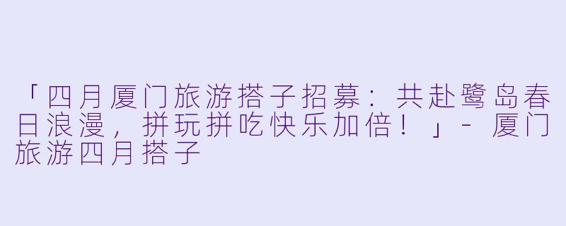 「四月厦门旅游搭子招募：共赴鹭岛春日浪漫，拼玩拼吃快乐加倍！」-厦门旅游四月搭子