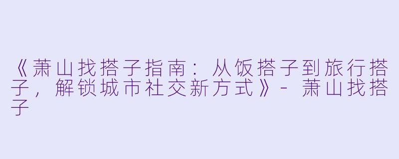 《萧山找搭子指南：从饭搭子到旅行搭子，解锁城市社交新方式》-萧山找搭子