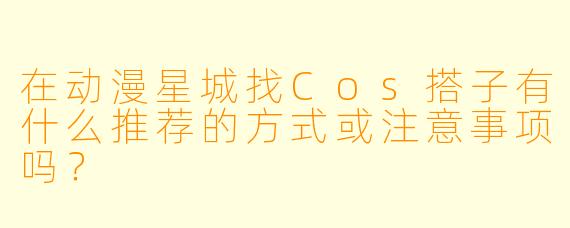 在动漫星城找Cos搭子有什么推荐的方式或注意事项吗?