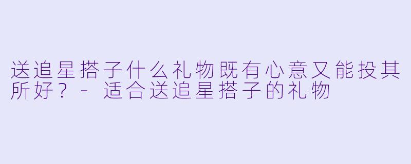 送追星搭子什么礼物既有心意又能投其所好?