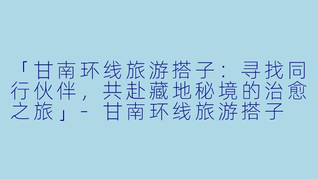 「甘南环线旅游搭子：寻找同行伙伴，共赴藏地秘境的治愈之旅」-甘南环线旅游搭子