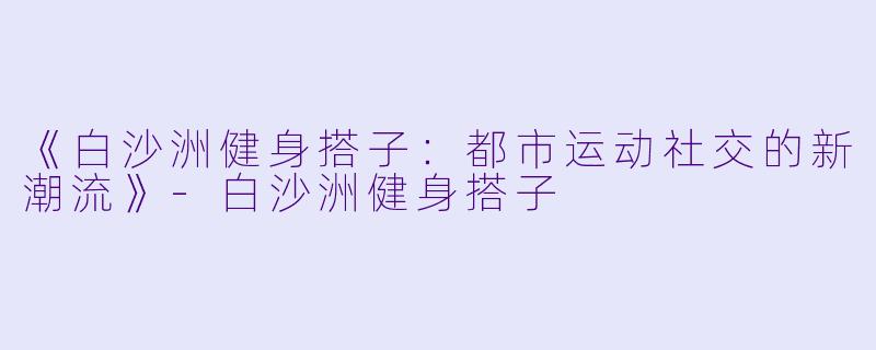 《白沙洲健身搭子:都市运动社交的新潮流》