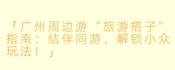 「广州周边游“旅游搭子”指南：结伴同游，解锁小众玩法！」