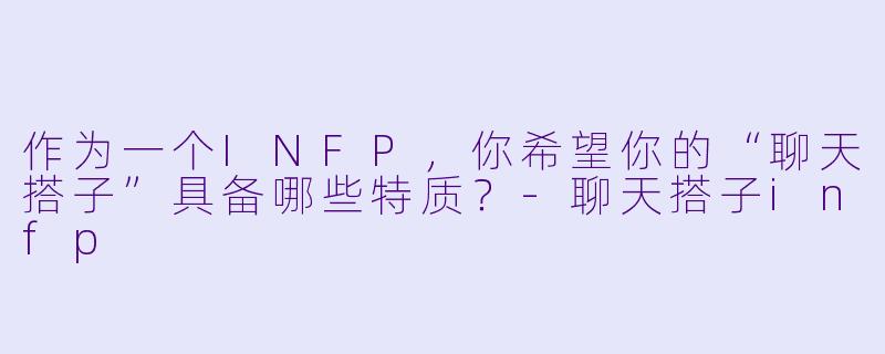 作为一个INFP，你希望你的“聊天搭子”具备哪些特质？-聊天搭子infp