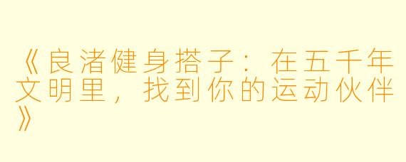 《良渚健身搭子：在五千年文明里，找到你的运动伙伴》
