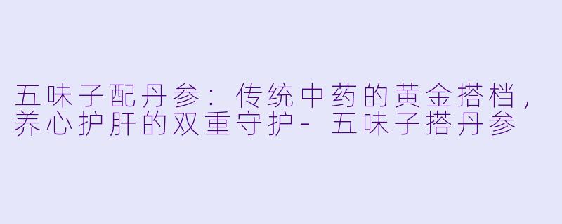 五味子配丹参：传统中药的黄金搭档，养心护肝的双重守护-五味子搭丹参