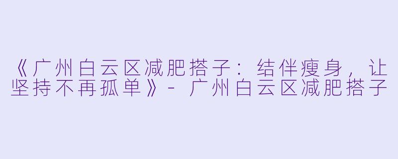 《广州白云区减肥搭子：结伴瘦身，让坚持不再孤单》-广州白云区减肥搭子
