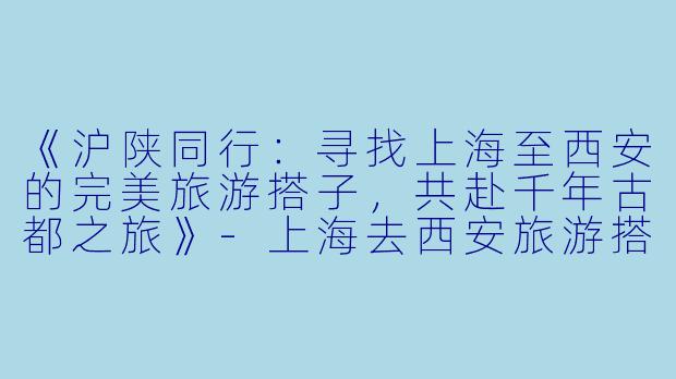 《沪陕同行：寻找上海至西安的完美旅游搭子，共赴千年古都之旅》-上海去西安旅游搭子