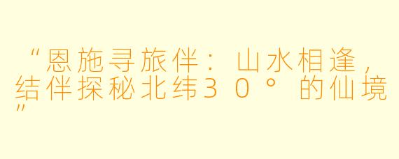 “恩施寻旅伴：山水相逢，结伴探秘北纬30°的仙境”