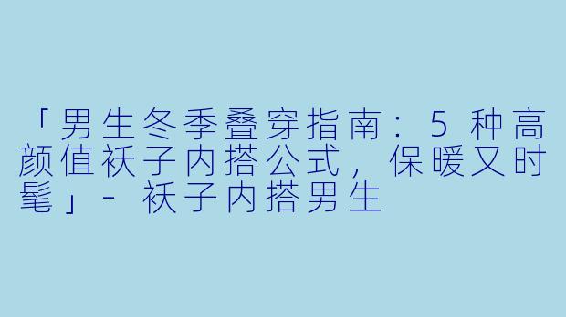 「男生冬季叠穿指南：5种高颜值袄子内搭公式，保暖又时髦」-袄子内搭男生