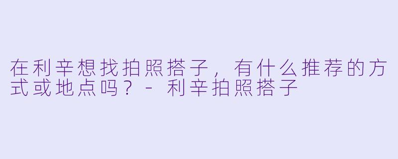 在利辛想找拍照搭子,有什么推荐的方式或地点吗?