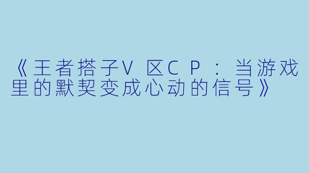 《王者搭子V区CP：当游戏里的默契变成心动的信号》